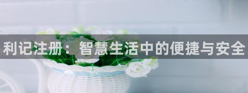 多多28gf凯捷平台在线注册：利记注册：智慧生活中的便捷与安全